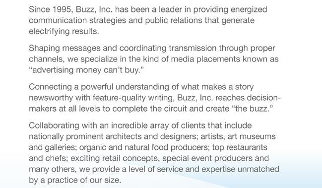 Since 1995, Buzz, Inc. has been a leader in providing energized  communication strategies and public relations that generate  electrifying results.  Shaping messages and coordinating transmission through proper  channels, we specialize in the kind of media placements known as  “advertising money can’t buy.”  Connecting a powerful understanding of what makes a story  newsworthy with feature-quality writing, Buzz, Inc. reaches decision-makers at all levels to complete the circuit and create “the buzz.”  Collaborating with an incredible array of clients that include  nationally prominent architects and designers; artists, art museums and galleries; organic and natural food producers; top restaurants and chefs; exciting retail concepts, special event producers and many others, we provide a level of service and expertise unmatched by a practice of our size. 